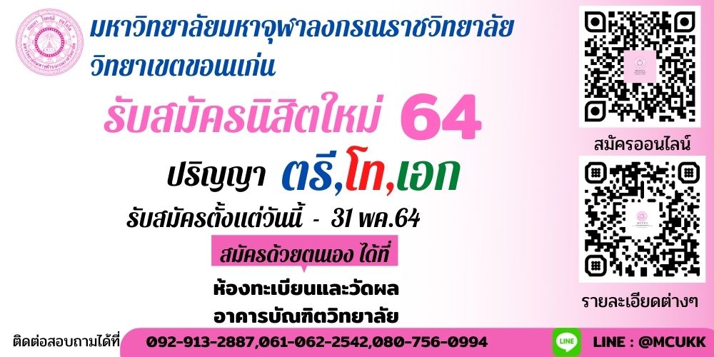 มหาวิทยาลัยมหาจุฬาลงกรณราชวิทยาลัย วิทยาเขตขอนแก่น
�เปิดรับนิสิต ระดับปริญญาตรี ปริญญาโท และปริญญาเอก �
➡️ สมัครเรียนวันนี้ – 31 พฤษภาคม 2564 ⬅️ ▪️เปิดรับสมัครนิสิตใหม่ ประจำปีการศึกษา 2564
?สมัครออนไลน์ระดับปริญญาตรี�>>> http://kk.mcu.ac.th/2019/samuk64.html
?ค่าใช้จ่ายระดับปริญญาตรี�>>> http://www.mcukk.com/.../%E0%B8%84%E0%B9%88%E0%B8%B2%E0...
?ค่าใช้จ่ายระดับบัณฑิตศึกษา�>>> http://www.mcukk.com/gs/?page_id=2102
?รายละเอีดหลักสูตร�>>> http://www.mcukk.com/vidlaisonk/?p=2381
⭕️ #โครงการพี่ชวนน้องมาเรียน (รอบทั่วไป)
-เปิดรับสมัคร ตั้งแต่วันที่ ๑ ตุลาคม ๒๕๖๓ ถึง ๓๐ พฤษภาคม ๒๕๖๔
เวลา ๐๙.๐๐ - ๑๗.๐๐ น. เว้นวันหยุดราชการ
-สอบข้อเขียนและสอบสัมภาษณ์
 วันเสาร์ที่ ๕ มิถุนายน ๒๕๖๔ เวลา ๐๙.๐๐ น. เป็นต้นไป
⭕️ #รอบโควตามอชมพู 
?รอบที่ ๑ สมัคร ๑ ตุลาคม – ๒๐ ธันวาคม ๒๕๖๓ ✅ประกาศรายชื่อผู้สิทธ์สอบ วันที่ ๒๓ ธันวาคม ๒๕๖๓
✅สอบสัมภาษณ์ วันเสาร์ที่ ๒๖ ธันวาคม ๒๕๖๓ เวลา ๐๙.๐๐ น. เป็นต้นไป
 ?รอบที่ ๒ สมัคร ๑ มกราคม – ๒๖ มกราคม ๒๕๖๔ ✅ประกาศรายชื่อผู้สิทธ์สอบ วันที่ ๒๗ มกราคม ๒๕๖๔
✅สอบสัมภาษณ์ วันเสาร์ที่ ๓๐ มกราคม ๒๕๖๔ เวลา ๐๙.๐๐ น. เป็นต้นไป
 ?รอบที่ ๓ สมัคร ๑ กุมภาพันธ์– ๒ มีนาคม ๒๕๖๔ ✅ประกาศรายชื่อผู้สิทธ์สอบ วันที่ ๓ มีนาคม ๒๕๖๔
✅สอบสัมภาษณ์ วันเสาร์ที่ ๖ มีนาคม ๒๕๖๔ เวลา ๐๙.๐๐ น. เป็นต้นไป
?รอบที่ ๔ สมัคร ๑๐ มีนาคม - ๒๐ เมษายน ๒๕๖๔ ✅ประกาศรายชื่อผู้สิทธ์สอบ วันที่ ๒๑ เมษายน ๒๕๖๓
✅สอบสัมภาษณ์ วันเสาร์ที่ ๒๔ เมษายน ๒๕๖๔ เวลา ๐๙.๐๐ น. เป็นต้นไป
⭕️ #โครงการหนึ่งตำบลหนึ่งศาสนทายาท
?รอบที่ ๑ สมัคร ๑ ตุลาคม – ๒๐ ธันวาคม ๒๕๖๓ ✅ประกาศรายชื่อผู้สิทธ์สอบ วันที่ ๒๓ ธันวาคม ๒๕๖๓
✅สอบสัมภาษณ์ วันเสาร์ที่ ๒๖ ธันวาคม ๒๕๖๓ เวลา ๐๙.๐๐ น. เป็นต้นไป
?รอบที่ ๒ สมัคร ๑ มกราคม – ๒๖ มกราคม ๒๕๖๔ ✅ประกาศรายชื่อผู้สิทธ์สอบ วันที่ ๒๗ มกราคม ๒๕๖๔
✅สอบสัมภาษณ์ วันเสาร์ที่ ๓๐ มกราคม ๒๕๖๔ เวลา ๐๙.๐๐ น. เป็นต้นไป
 ?รอบที่ ๓ สมัคร ๑ กุมภาพันธ์– ๒ มีนาคม ๒๕๖๔ ✅ประกาศรายชื่อผู้สิทธ์สอบ วันที่ ๓ มีนาคม ๒๕๖๔
✅สอบสัมภาษณ์ วันเสาร์ที่ ๖ มีนาคม ๒๕๖๔ เวลา ๐๙.๐๐ น. เป็นต้นไป
?รอบที่ ๔ สมัคร ๑๐ มีนาคม - ๒๐ เมษายน ๒๕๖๔ ✅ประกาศรายชื่อผู้สิทธ์สอบ วันที่ ๒๑ เมษายน ๒๕๖๓
✅สอบสัมภาษณ์ วันเสาร์ที่ ๒๔ เมษายน ๒๕๖๔ เวลา ๐๙.๐๐ น. เป็นต้นไป
⭕️ #โครงการเพชรดอกอโศก
?รอบที่ ๑ สมัคร ๑ ตุลาคม – ๒๐ ธันวาคม ๒๕๖๓ ✅ประกาศรายชื่อผู้สิทธ์สอบ วันที่ ๒๓ ธันวาคม ๒๕๖๓
✅สอบสัมภาษณ์ วันเสาร์ที่ ๒๖ ธันวาคม ๒๕๖๓ เวลา ๐๙.๐๐ น. เป็นต้นไป
?รอบที่ ๒ สมัคร ๑ มกราคม – ๒๖ มกราคม ๒๕๖๔ ✅ประกาศรายชื่อผู้สิทธ์สอบ วันที่ ๒๗ มกราคม ๒๕๖๔
✅สอบสัมภาษณ์ วันเสาร์ที่ ๓๐ มกราคม ๒๕๖๔ เวลา ๐๙.๐๐ น. เป็นต้นไป
?รอบที่ ๓ สมัคร ๑ กุมภาพันธ์– ๒ มีนาคม ๒๕๖๔ ✅ประกาศรายชื่อผู้สิทธ์สอบ วันที่ ๓ มีนาคม ๒๕๖๔
✅สอบสัมภาษณ์ วันเสาร์ที่ ๖ มีนาคม ๒๕๖๔ เวลา ๐๙.๐๐ น. เป็นต้นไป
⭕️ #โครงการผู้มีความสามารถการแสดงด้านศิลปวัฒนธรรม (เฉพาะคฤหัสถ์)
?รอบที่ ๑ สมัคร ๑ ตุลาคม – ๒๐ ธันวาคม ๒๕๖๓ ✅ประกาศรายชื่อผู้สิทธ์สอบ วันที่ ๒๓ ธันวาคม ๒๕๖๓
✅สอบสัมภาษณ์ วันเสาร์ที่ ๒๖ ธันวาคม ๒๕๖๓ เวลา ๐๙.๐๐ น. เป็นต้นไป
 ?รอบที่ ๒ สมัคร ๑ มกราคม – ๒๖ มกราคม ๒๕๖๔ ✅ประกาศรายชื่อผู้สิทธ์สอบ วันที่ ๒๗ มกราคม ๒๕๖๔
✅สอบสัมภาษณ์ วันเสาร์ที่ ๓๐ มกราคม ๒๕๖๔ เวลา ๐๙.๐๐ น. เป็นต้นไป
?รอบที่ ๓ สมัคร ๑ กุมภาพันธ์– ๒ มีนาคม ๒๕๖๔ ✅ประกาศรายชื่อผู้สิทธ์สอบ วันที่ ๓ มีนาคม ๒๕๖๔
✅สอบสัมภาษณ์ วันเสาร์ที่ ๖ มีนาคม ๒๕๖๔ เวลา ๐๙.๐๐ น. เป็นต้นไป
?รอบที่ ๔ สมัคร ๑๐ มีนาคม - ๒๐ เมษายน ๒๕๖๔ ✅ประกาศรายชื่อผู้สิทธ์สอบ วันที่ ๒๑ เมษายน ๒๕๖๓
✅สอบสัมภาษณ์ วันเสาร์ที่ ๒๔ เมษายน ๒๕๖๔ เวลา ๐๙.๐๐ น. เป็นต้นไป
?รอบที่ ๕ สมัคร ๒๕ เมษายน - ๓๐ พฤษภาคม ๒๕๖๔
✅สอบสัมภาษณ์ วันเสาร์ที่ ๕ มิถุนายน ๒๕๖๔ (พร้อมกับรอบทั่วไป)
?????
สอบถามเพิ่มเติม ?080-7560994, 061-0622542,092-9132887?เปิดรับสมัครทุกวัน ( จันทร์ - อาทิตย์ ) ไม่เว้นวันหยุดนักขัตฤกษ์ ณ ห้องทะเบียนและวัดผล อาคารบัณฑิตวิทยาลัย มหาวิทยาลัยมหาจุฬาลงกรณราชวิทยาลัย วิทยาเขตขอนแก่น� #WeAreMCUKK #MCU #มจรขอนแก่น #รับสมัครนักศึกษา #รับสมัครนิสิตใหม่64 LET'S BE MCUKK FAMILY. "มาเป็นครอบครัวเดียวกับเรา"